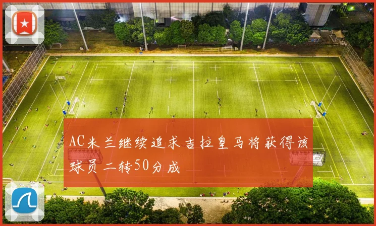 AC米兰继续追求吉拉皇马将获得该球员二转50分成