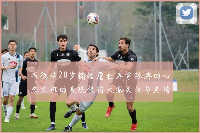 韦德谈20岁输给詹杜库拿银牌的心态文班的表现值得大家关注与支持