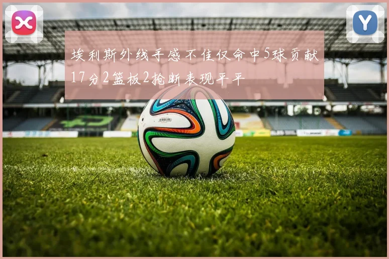 埃利斯外线手感不佳仅命中5球贡献17分2篮板2抢断表现平平