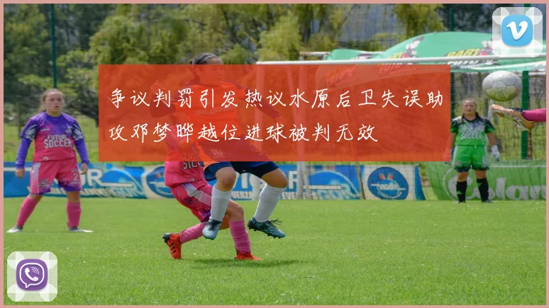 争议判罚引发热议水原后卫失误助攻邓梦晔越位进球被判无效