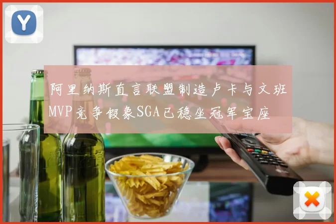 阿里纳斯直言联盟制造卢卡与文班MVP竞争假象SGA已稳坐冠军宝座