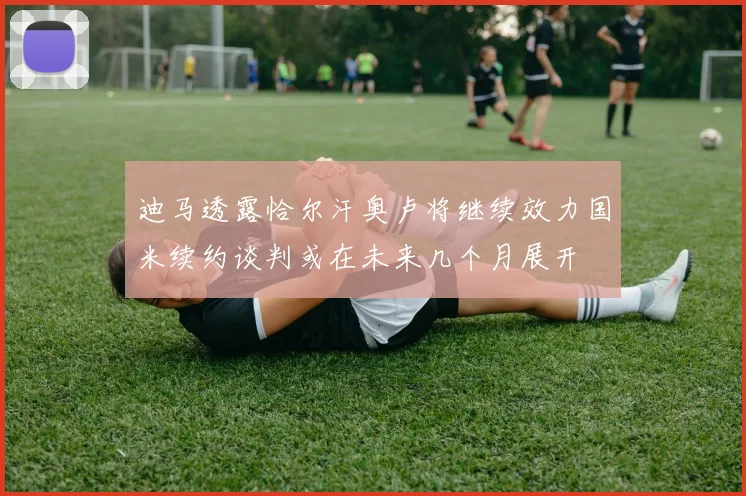 迪马透露恰尔汗奥卢将继续效力国米续约谈判或在未来几个月展开