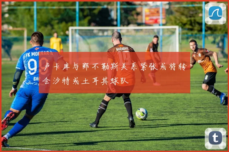 卢卡库与那不勒斯关系紧张或将转会沙特或土耳其球队