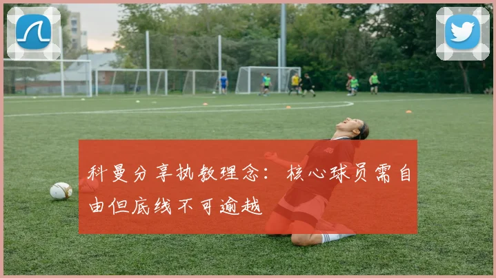 科曼分享执教理念：核心球员需自由但底线不可逾越