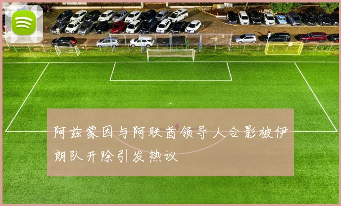 阿兹蒙因与阿联酋领导人合影被伊朗队开除引发热议