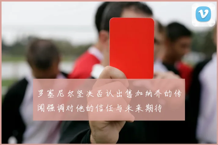 罗塞尼尔坚决否认出售加纳乔的传闻强调对他的信任与未来期待