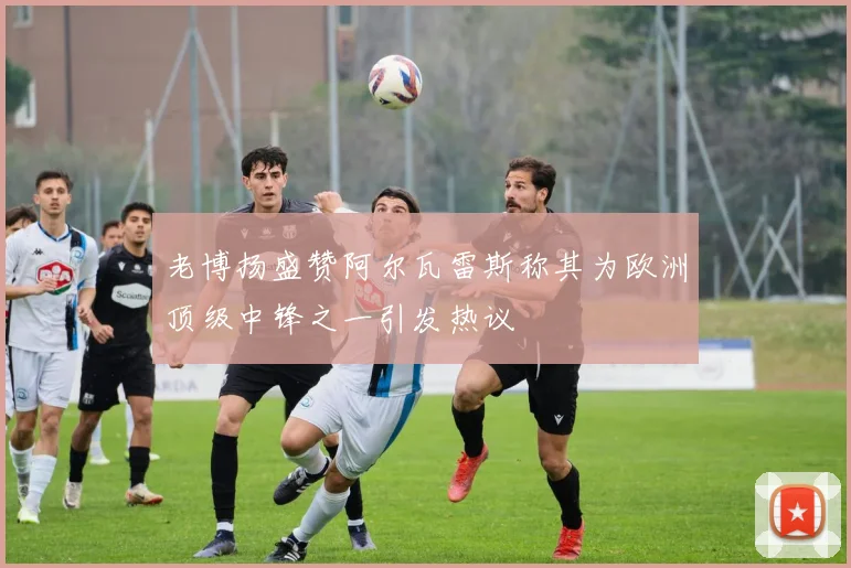 老博扬盛赞阿尔瓦雷斯称其为欧洲顶级中锋之一引发热议