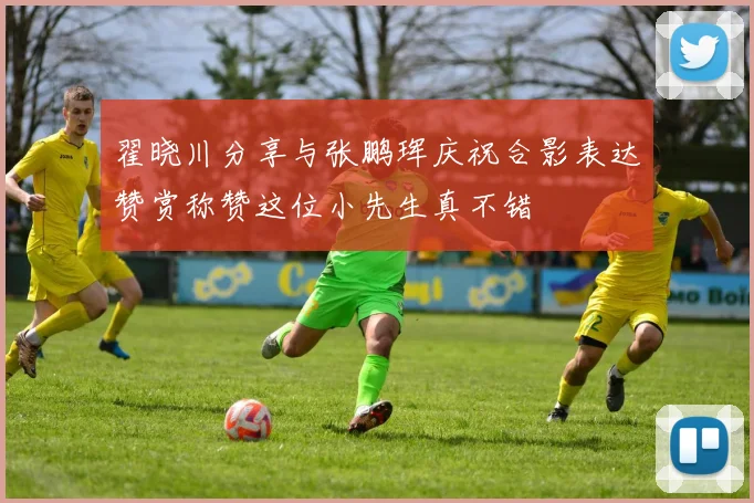 翟晓川分享与张鹏珲庆祝合影表达赞赏称赞这位小先生真不错