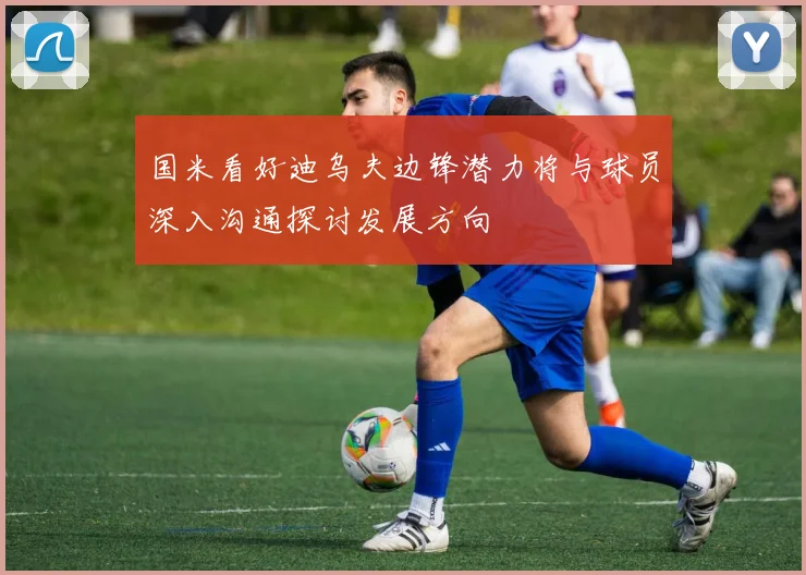 国米看好迪乌夫边锋潜力将与球员深入沟通探讨发展方向
