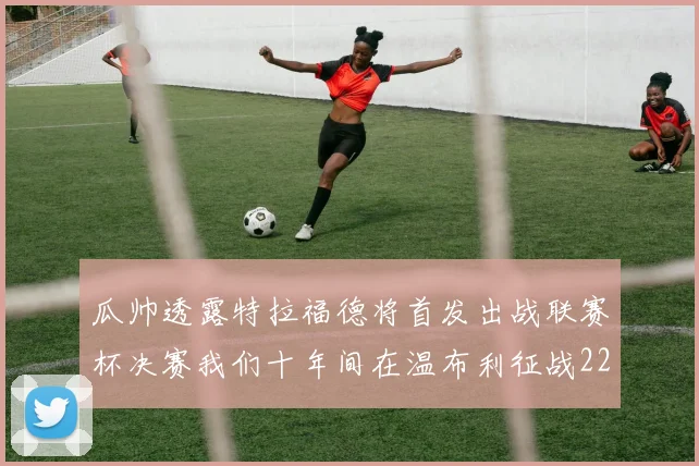 瓜帅透露特拉福德将首发出战联赛杯决赛我们十年间在温布利征战22次